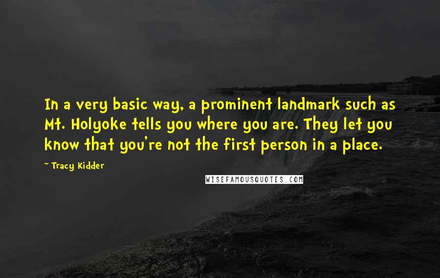 Tracy Kidder quotes: In a very basic way, a prominent landmark such as Mt. Holyoke tells you where you are. They let you know that you're not the first person in a place. Tracy Kidder quotes: In a very basic way, a prominent landmark such as Mt. Holyoke tells you where you are. They let you know that you're not the first person in a place.