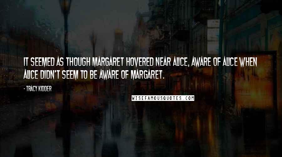 Tracy Kidder quotes: It seemed as though Margaret hovered near Alice, aware of Alice when Alice didn't seem to be aware of Margaret. Tracy Kidder quotes: It seemed as though Margaret hovered near Alice, aware of Alice when Alice didn't seem to be aware of Margaret.