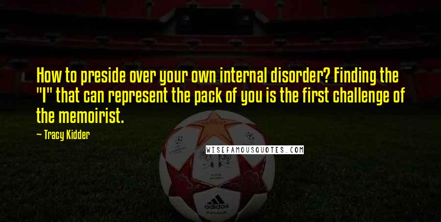Tracy Kidder quotes: How to preside over your own internal disorder? Finding the "I" that can represent the pack of you is the first challenge of the memoirist. Tracy Kidder quotes: How to preside over your own internal disorder? Finding the "I" that can represent the pack of you is the first challenge of the memoirist.