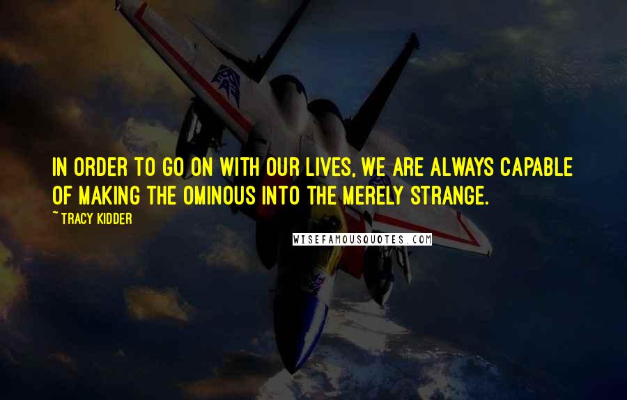 Tracy Kidder quotes: In order to go on with our lives, we are always capable of making the ominous into the merely strange. Tracy Kidder quotes: In order to go on with our lives, we are always capable of making the ominous into the merely strange.