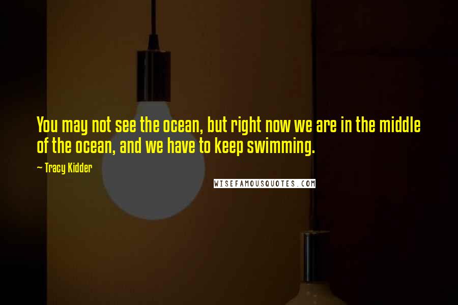 Tracy Kidder quotes: You may not see the ocean, but right now we are in the middle of the ocean, and we have to keep swimming. Tracy Kidder quotes: You may not see the ocean, but right now we are in the middle of the ocean, and we have to keep swimming.