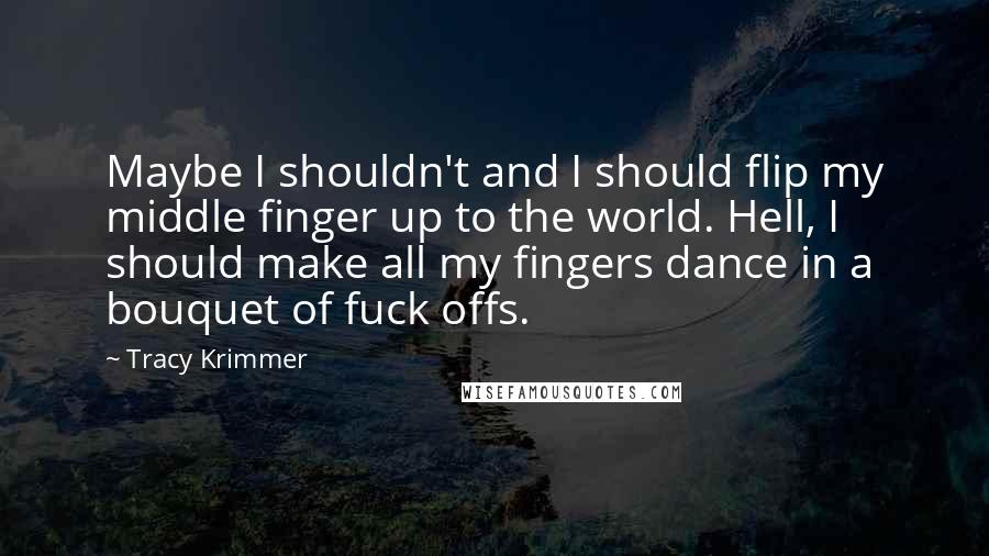 Tracy Krimmer quotes: Maybe I shouldn't and I should flip my middle finger up to the world. Hell, I should make all my fingers dance in a bouquet of fuck offs.