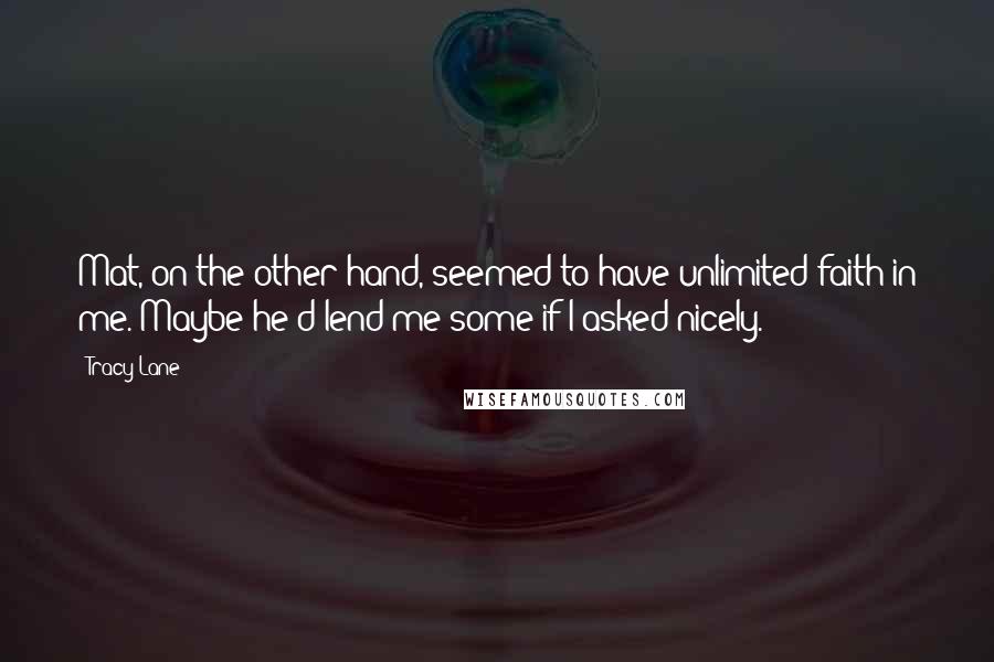 Tracy Lane quotes: Mat, on the other hand, seemed to have unlimited faith in me. Maybe he'd lend me some if I asked nicely. Tracy Lane quotes: Mat, on the other hand, seemed to have unlimited faith in me. Maybe he'd lend me some if I asked nicely.