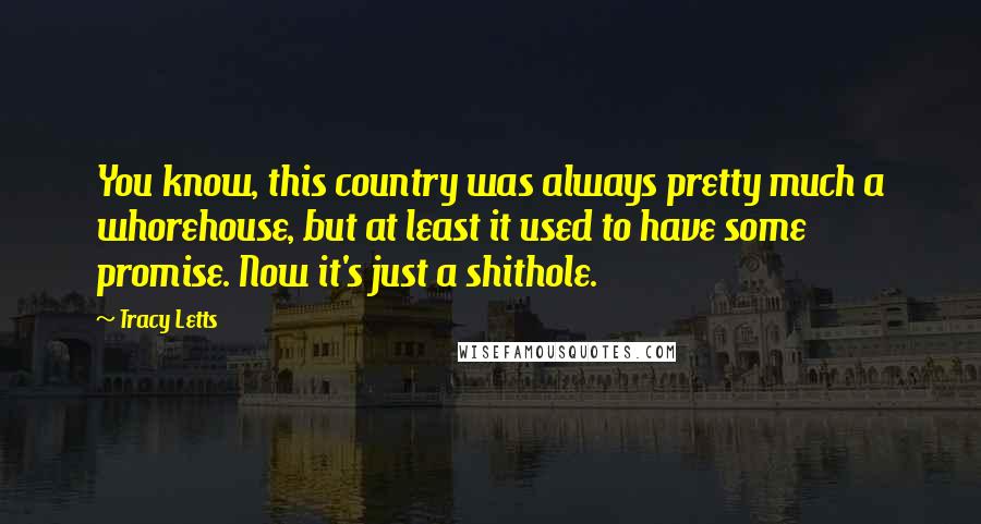 Tracy Letts quotes: You know, this country was always pretty much a whorehouse, but at least it used to have some promise. Now it's just a shithole. Tracy Letts quotes: You know, this country was always pretty much a whorehouse, but at least it used to have some promise. Now it's just a shithole.