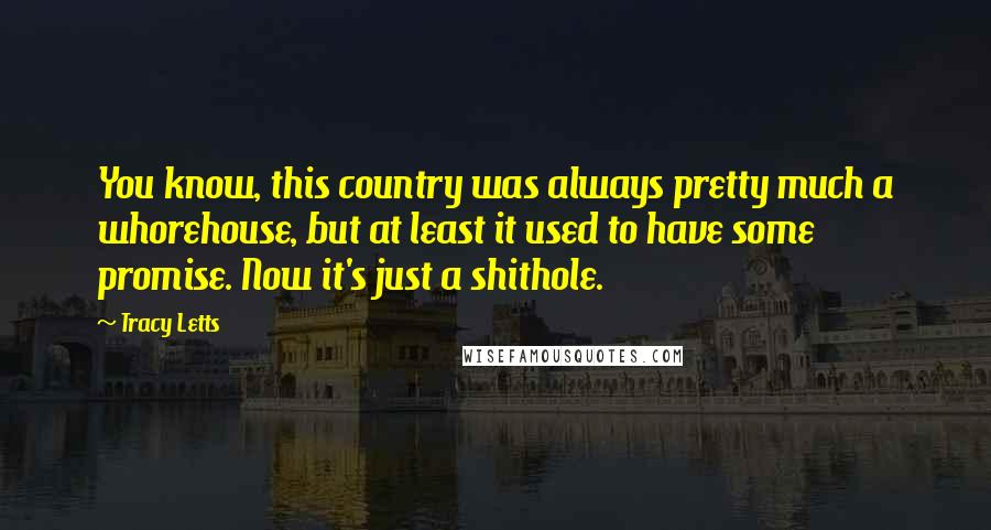 Tracy Letts quotes: You know, this country was always pretty much a whorehouse, but at least it used to have some promise. Now it's just a shithole.