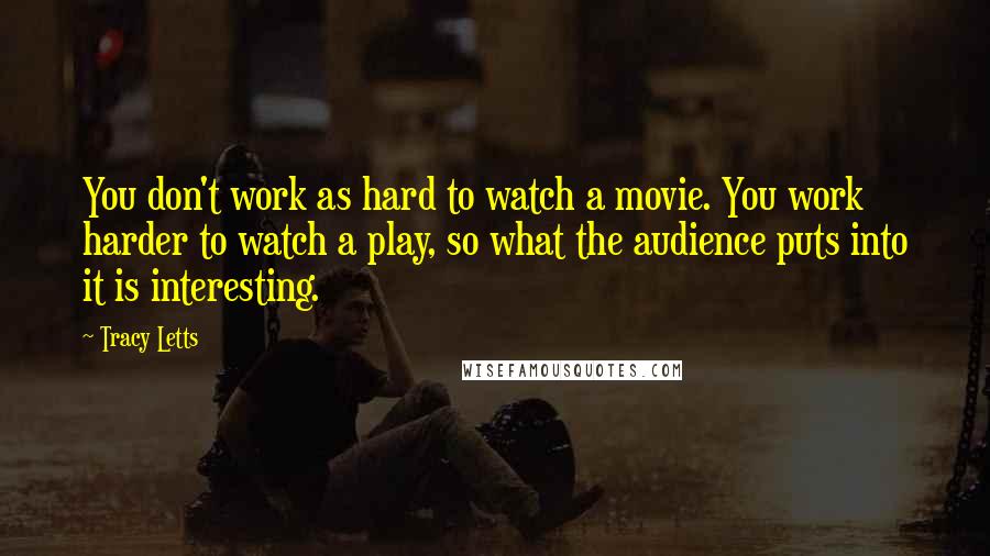 Tracy Letts quotes: You don't work as hard to watch a movie. You work harder to watch a play, so what the audience puts into it is interesting. Tracy Letts quotes: You don't work as hard to watch a movie. You work harder to watch a play, so what the audience puts into it is interesting.