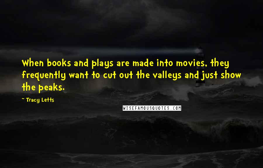 Tracy Letts quotes: When books and plays are made into movies, they frequently want to cut out the valleys and just show the peaks. Tracy Letts quotes: When books and plays are made into movies, they frequently want to cut out the valleys and just show the peaks.