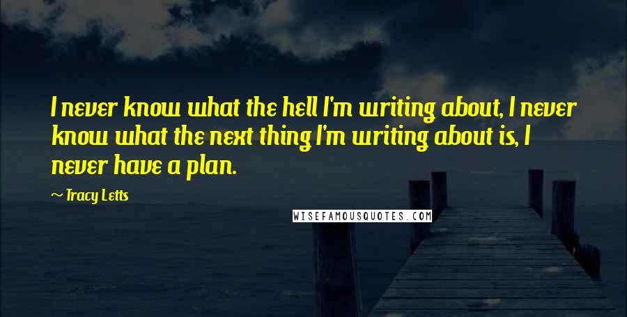 Tracy Letts quotes: I never know what the hell I'm writing about, I never know what the next thing I'm writing about is, I never have a plan. Tracy Letts quotes: I never know what the hell I'm writing about, I never know what the next thing I'm writing about is, I never have a plan.
