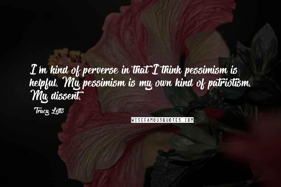 Tracy Letts quotes: I'm kind of perverse in that I think pessimism is helpful. My pessimism is my own kind of patriotism. My dissent.