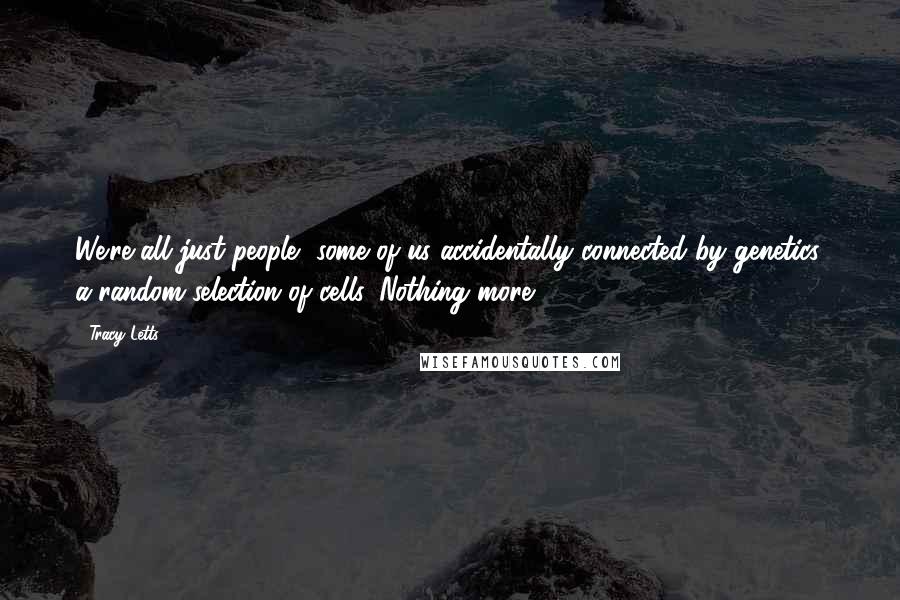 Tracy Letts quotes: We're all just people, some of us accidentally connected by genetics, a random selection of cells. Nothing more.