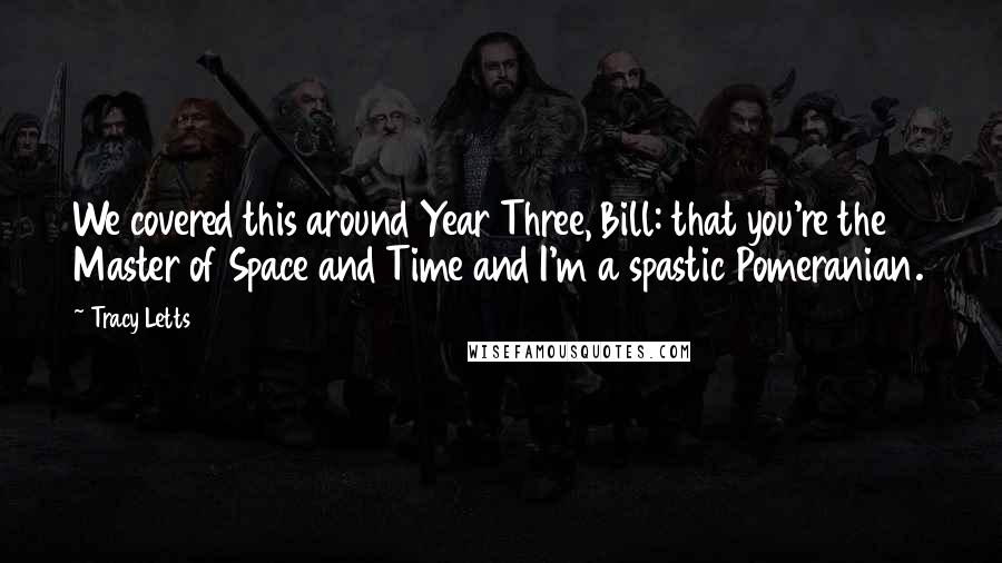 Tracy Letts quotes: We covered this around Year Three, Bill: that you're the Master of Space and Time and I'm a spastic Pomeranian.