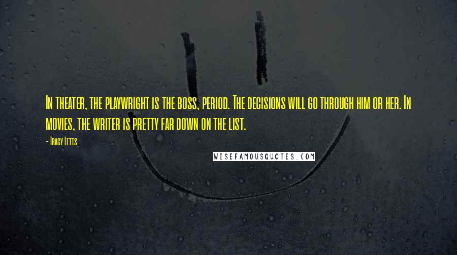 Tracy Letts quotes: In theater, the playwright is the boss, period. The decisions will go through him or her. In movies, the writer is pretty far down on the list.