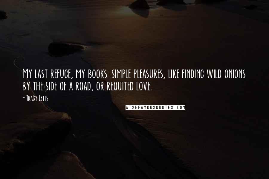 Tracy Letts quotes: My last refuge, my books: simple pleasures, like finding wild onions by the side of a road, or requited love. Tracy Letts quotes: My last refuge, my books: simple pleasures, like finding wild onions by the side of a road, or requited love.