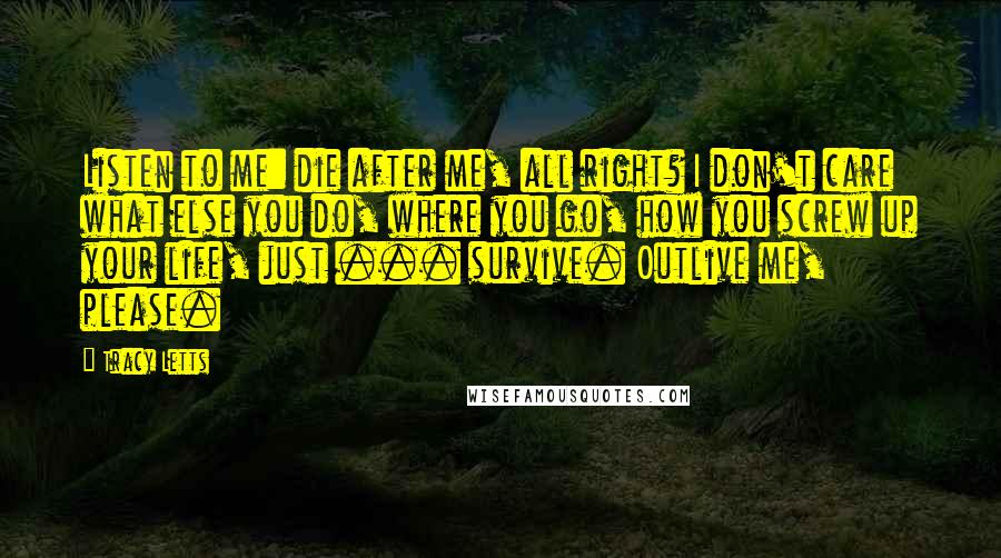 Tracy Letts quotes: Listen to me: die after me, all right? I don't care what else you do, where you go, how you screw up your life, just ... survive. Outlive me, please.