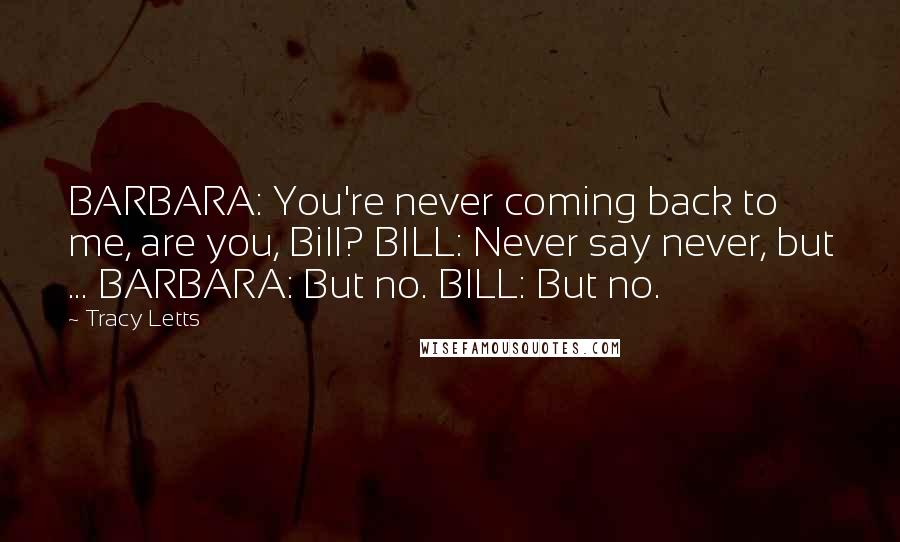 Tracy Letts quotes: BARBARA: You're never coming back to me, are you, Bill? BILL: Never say never, but ... BARBARA: But no. BILL: But no. Tracy Letts quotes: BARBARA: You're never coming back to me, are you, Bill? BILL: Never say never, but ... BARBARA: But no. BILL: But no.