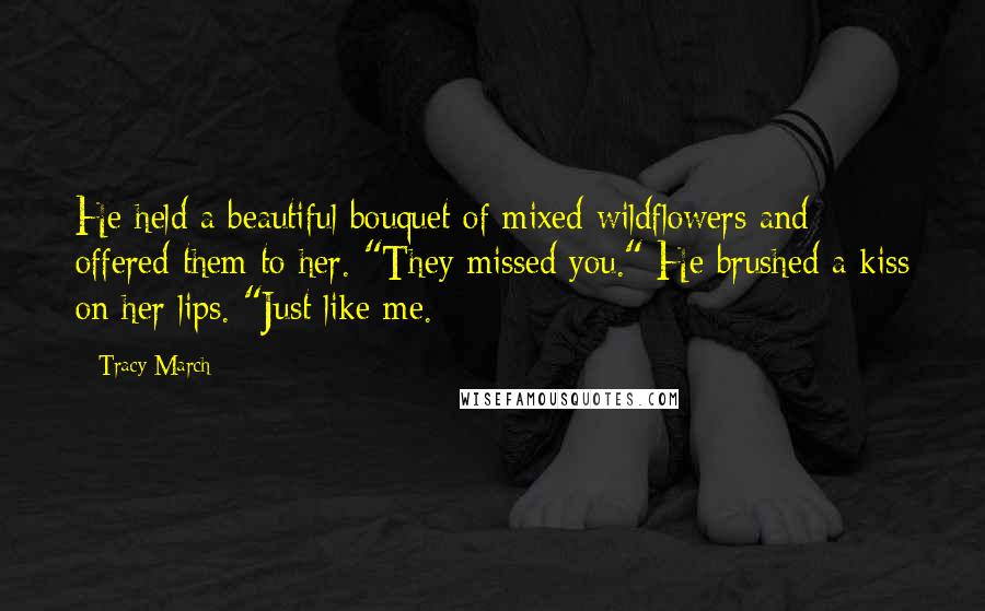 Tracy March quotes: He held a beautiful bouquet of mixed wildflowers and offered them to her. "They missed you." He brushed a kiss on her lips. "Just like me. Tracy March quotes: He held a beautiful bouquet of mixed wildflowers and offered them to her. "They missed you." He brushed a kiss on her lips. "Just like me.