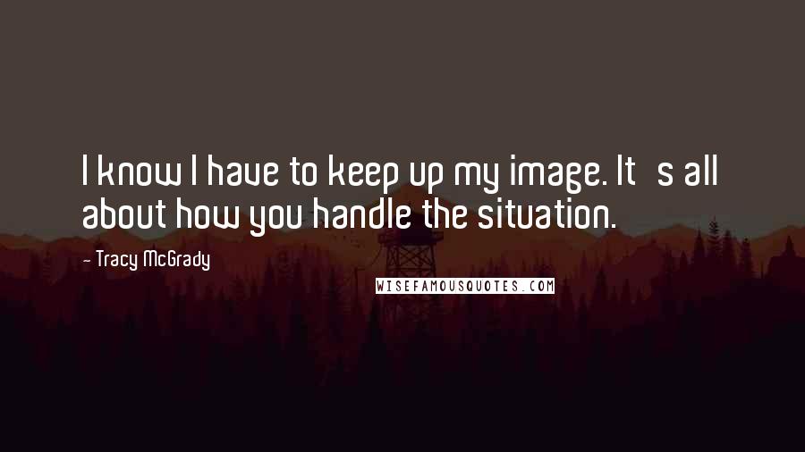 Tracy McGrady quotes: I know I have to keep up my image. It's all about how you handle the situation.