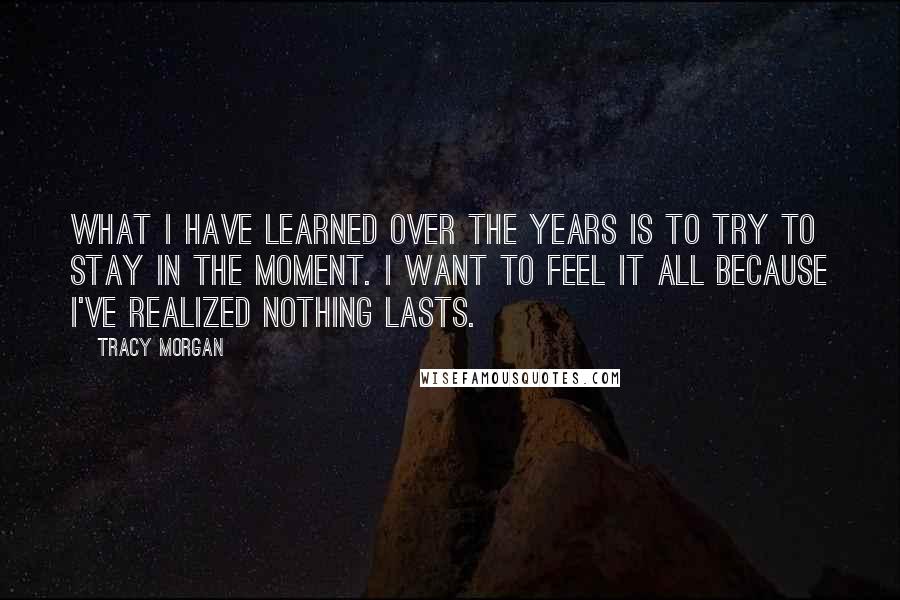 Tracy Morgan quotes: What I have learned over the years is to try to stay in the moment. I want to feel it all because I've realized nothing lasts. Tracy Morgan quotes: What I have learned over the years is to try to stay in the moment. I want to feel it all because I've realized nothing lasts.
