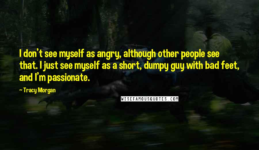 Tracy Morgan quotes: I don't see myself as angry, although other people see that. I just see myself as a short, dumpy guy with bad feet, and I'm passionate. Tracy Morgan quotes: I don't see myself as angry, although other people see that. I just see myself as a short, dumpy guy with bad feet, and I'm passionate.