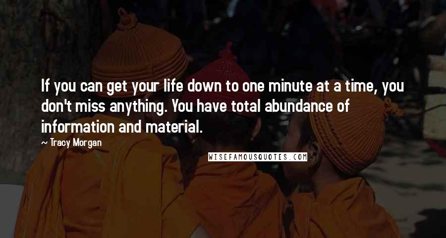 Tracy Morgan quotes: If you can get your life down to one minute at a time, you don't miss anything. You have total abundance of information and material. Tracy Morgan quotes: If you can get your life down to one minute at a time, you don't miss anything. You have total abundance of information and material.