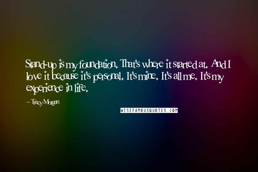 Tracy Morgan quotes: Stand-up is my foundation. That's where it started at. And I love it because it's personal. It's mine. It's all me. It's my experience in life. Tracy Morgan quotes: Stand-up is my foundation. That's where it started at. And I love it because it's personal. It's mine. It's all me. It's my experience in life.