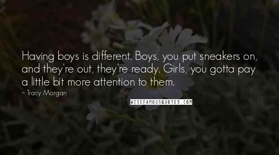 Tracy Morgan quotes: Having boys is different. Boys, you put sneakers on, and they're out, they're ready. Girls, you gotta pay a little bit more attention to them. Tracy Morgan quotes: Having boys is different. Boys, you put sneakers on, and they're out, they're ready. Girls, you gotta pay a little bit more attention to them.