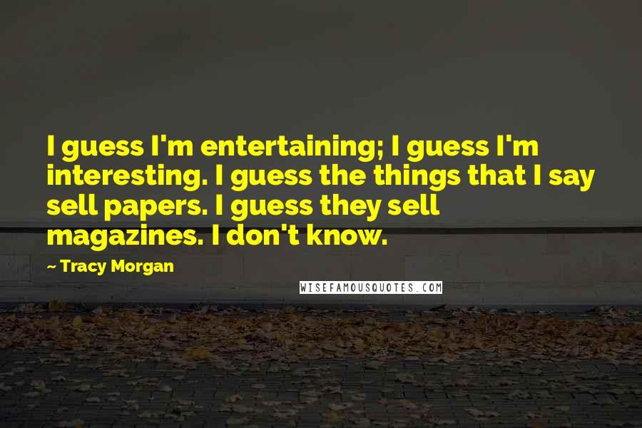 Tracy Morgan quotes: I guess I'm entertaining; I guess I'm interesting. I guess the things that I say sell papers. I guess they sell magazines. I don't know. Tracy Morgan quotes: I guess I'm entertaining; I guess I'm interesting. I guess the things that I say sell papers. I guess they sell magazines. I don't know.