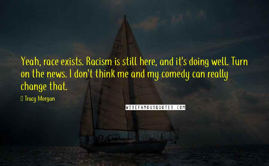 Tracy Morgan quotes: Yeah, race exists. Racism is still here, and it's doing well. Turn on the news. I don't think me and my comedy can really change that. Tracy Morgan quotes: Yeah, race exists. Racism is still here, and it's doing well. Turn on the news. I don't think me and my comedy can really change that.