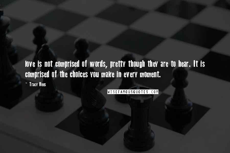 Tracy Rees quotes: love is not comprised of words, pretty though they are to hear. It is comprised of the choices you make in every moment. Tracy Rees quotes: love is not comprised of words, pretty though they are to hear. It is comprised of the choices you make in every moment.