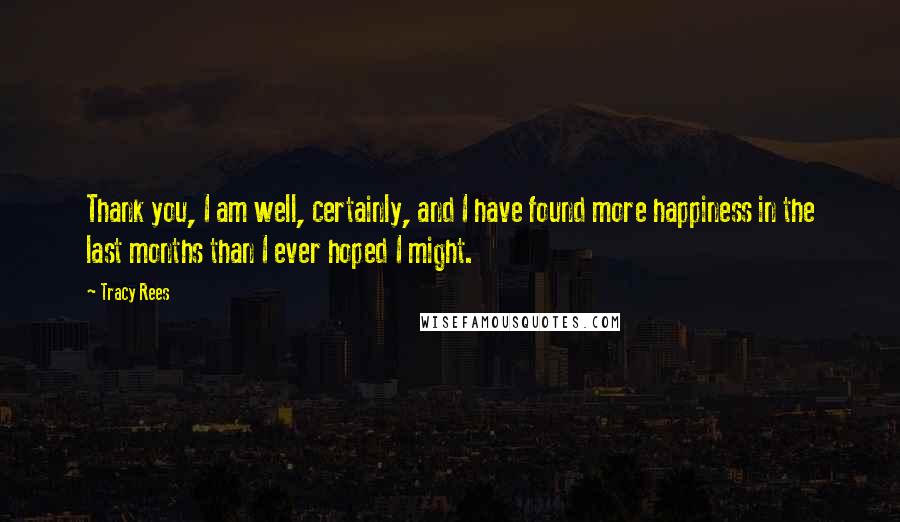 Tracy Rees quotes: Thank you, I am well, certainly, and I have found more happiness in the last months than I ever hoped I might.