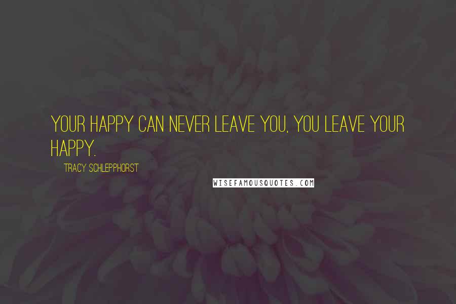 Tracy Schlepphorst quotes: Your Happy can never leave you, you leave your Happy.