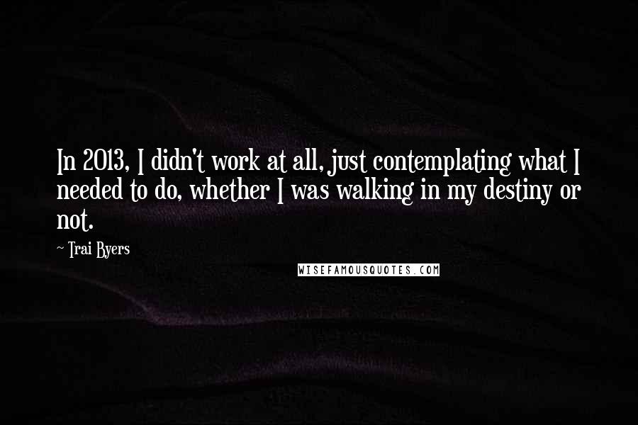 Trai Byers quotes: In 2013, I didn't work at all, just contemplating what I needed to do, whether I was walking in my destiny or not. Trai Byers quotes: In 2013, I didn't work at all, just contemplating what I needed to do, whether I was walking in my destiny or not.