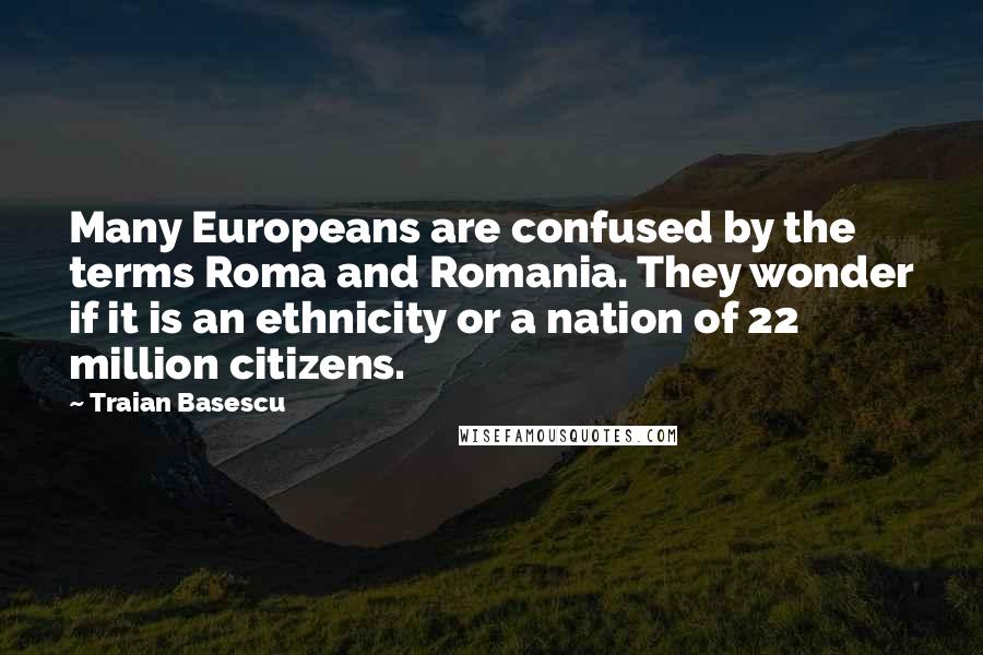 Traian Basescu quotes: Many Europeans are confused by the terms Roma and Romania. They wonder if it is an ethnicity or a nation of 22 million citizens.