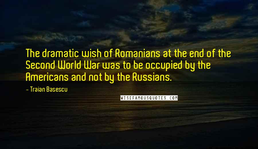 Traian Basescu quotes: The dramatic wish of Romanians at the end of the Second World War was to be occupied by the Americans and not by the Russians.