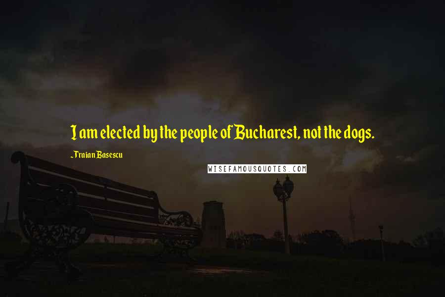 Traian Basescu quotes: I am elected by the people of Bucharest, not the dogs.