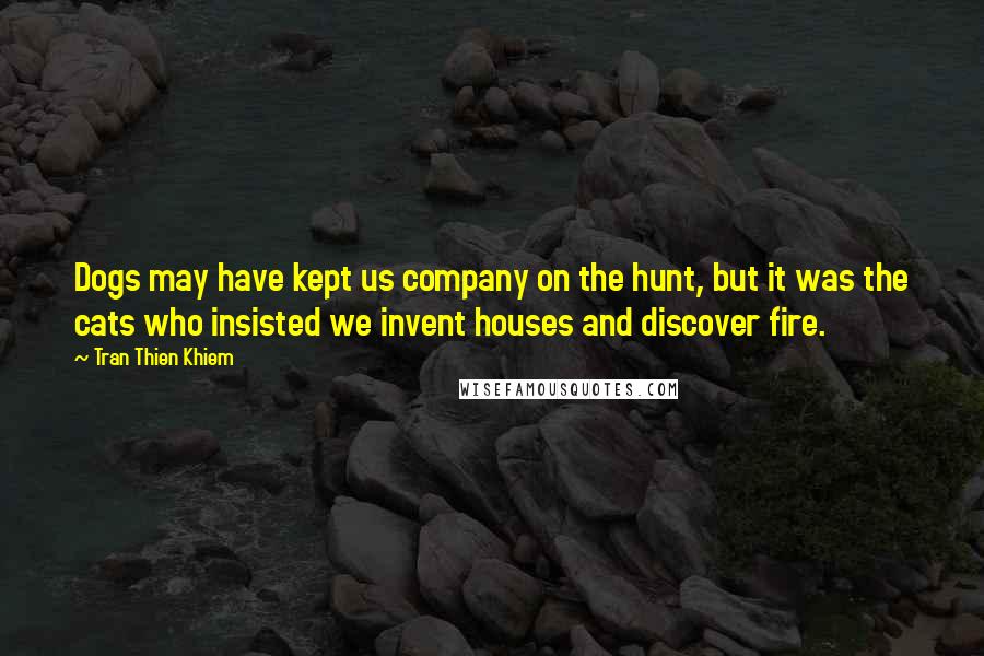 Tran Thien Khiem quotes: Dogs may have kept us company on the hunt, but it was the cats who insisted we invent houses and discover fire.