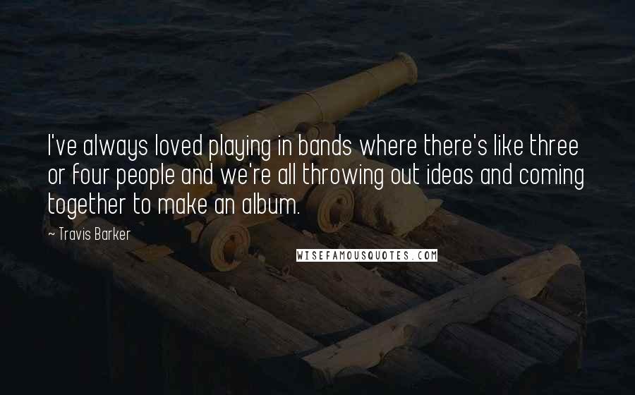 Travis Barker quotes: I've always loved playing in bands where there's like three or four people and we're all throwing out ideas and coming together to make an album.