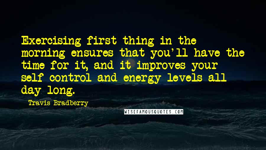 Travis Bradberry quotes: Exercising first thing in the morning ensures that you'll have the time for it, and it improves your self-control and energy levels all day long.