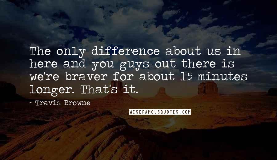 Travis Browne quotes: The only difference about us in here and you guys out there is we're braver for about 15 minutes longer. That's it.