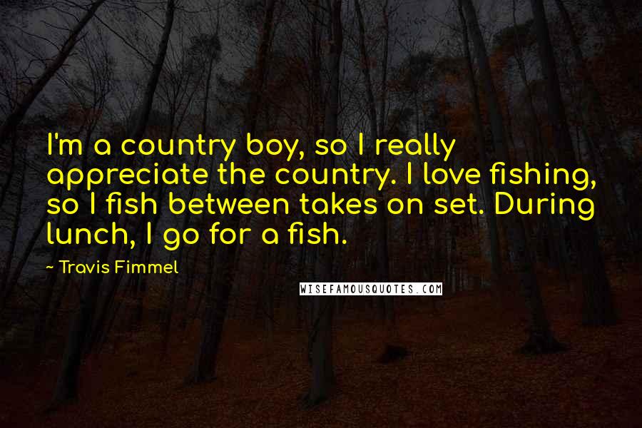 Travis Fimmel quotes: I'm a country boy, so I really appreciate the country. I love fishing, so I fish between takes on set. During lunch, I go for a fish.
