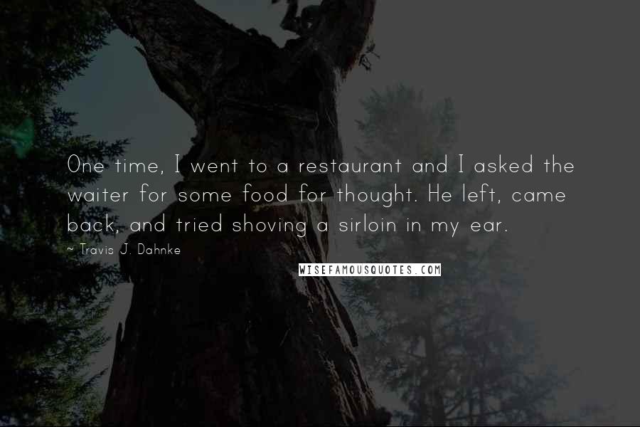 Travis J. Dahnke quotes: One time, I went to a restaurant and I asked the waiter for some food for thought. He left, came back, and tried shoving a sirloin in my ear.