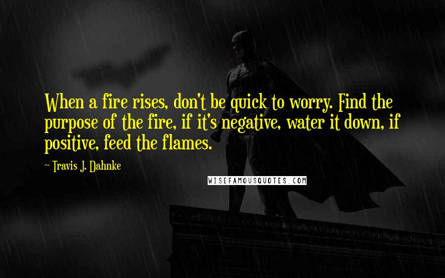 Travis J. Dahnke quotes: When a fire rises, don't be quick to worry. Find the purpose of the fire, if it's negative, water it down, if positive, feed the flames.