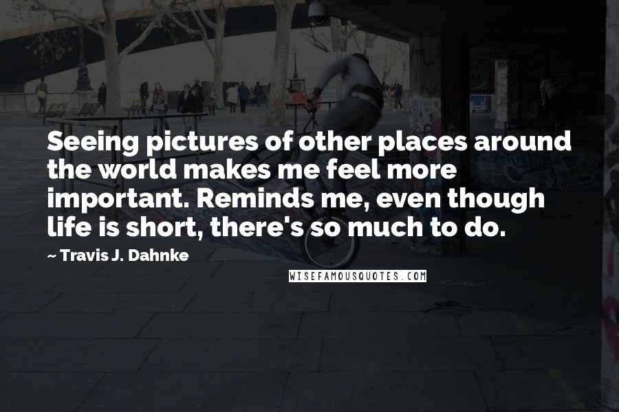 Travis J. Dahnke quotes: Seeing pictures of other places around the world makes me feel more important. Reminds me, even though life is short, there's so much to do.