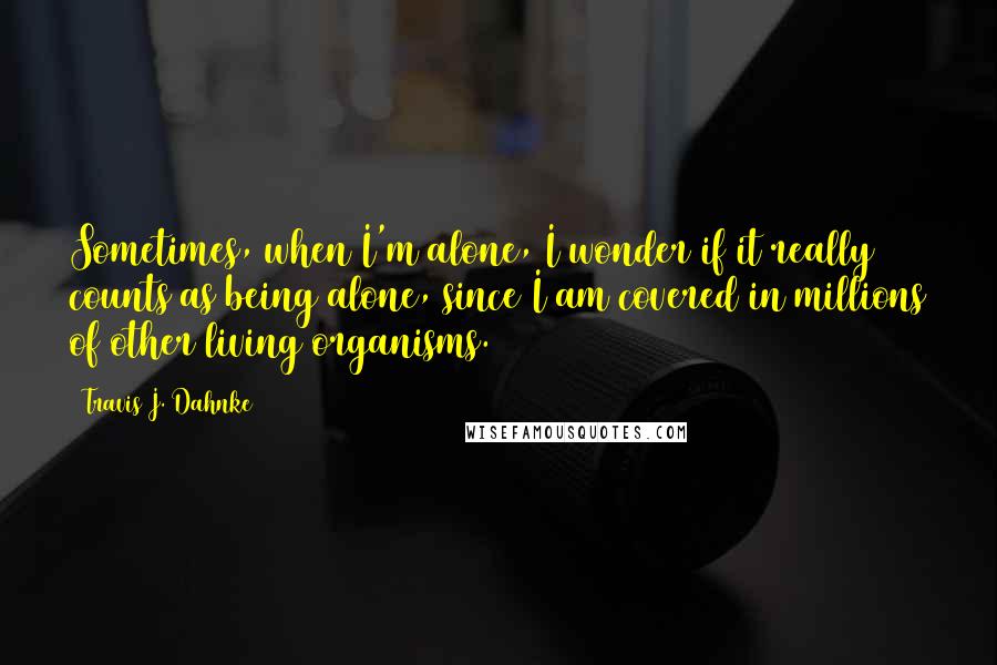 Travis J. Dahnke quotes: Sometimes, when I'm alone, I wonder if it really counts as being alone, since I am covered in millions of other living organisms.