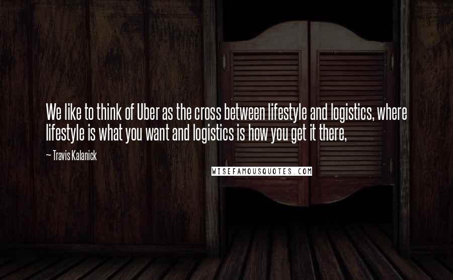 Travis Kalanick quotes: We like to think of Uber as the cross between lifestyle and logistics, where lifestyle is what you want and logistics is how you get it there,