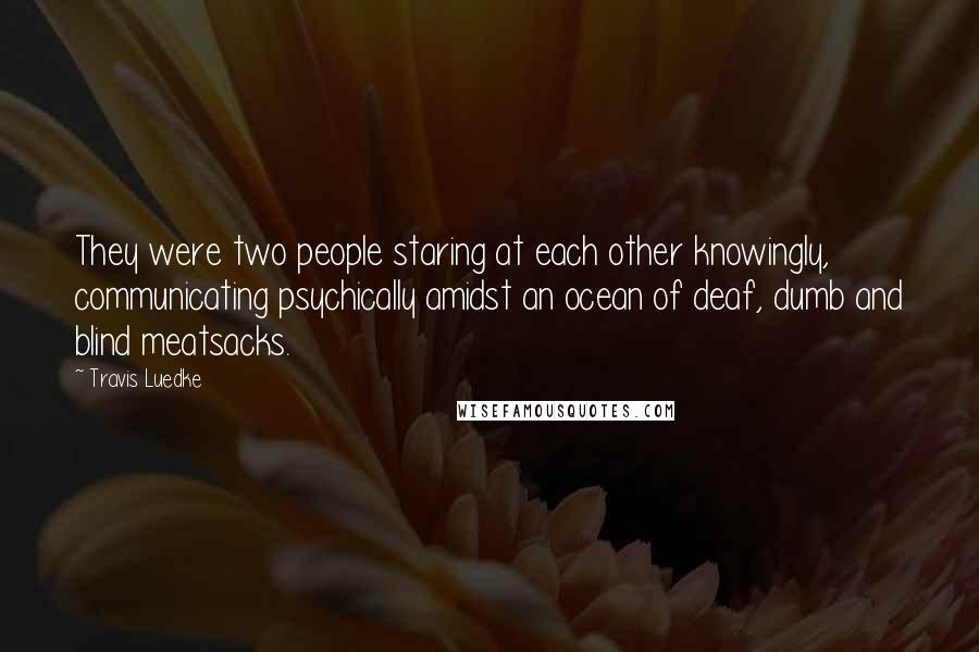 Travis Luedke quotes: They were two people staring at each other knowingly, communicating psychically amidst an ocean of deaf, dumb and blind meatsacks.