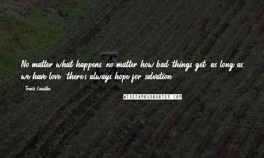 Travis Luedke quotes: No matter what happens, no matter how bad things get, as long as we have love, there's always hope for salvation.