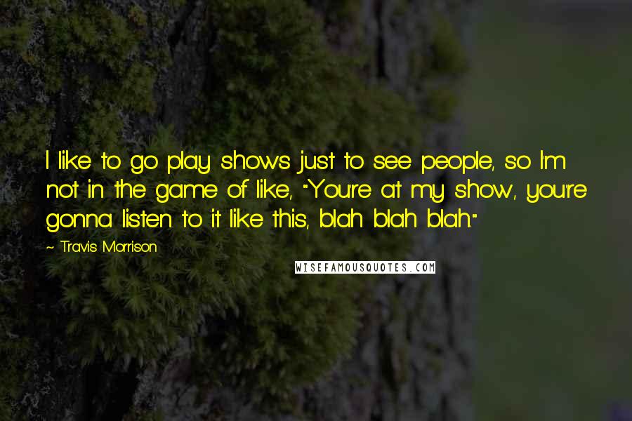 Travis Morrison quotes: I like to go play shows just to see people, so I'm not in the game of like, "You're at my show, you're gonna listen to it like this, blah Travis Morrison quotes: I like to go play shows just to see people, so I'm not in the game of like, "You're at my show, you're gonna listen to it like this, blah