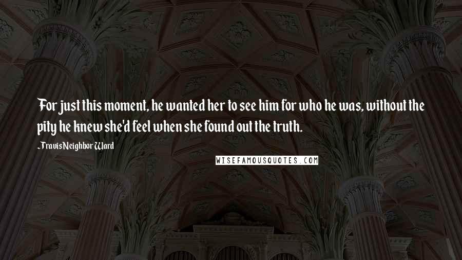 Travis Neighbor Ward quotes: For just this moment, he wanted her to see him for who he was, without the pity he knew she'd feel when she found out the truth. Travis Neighbor Ward quotes: For just this moment, he wanted her to see him for who he was, without the pity he knew she'd feel when she found out the truth.