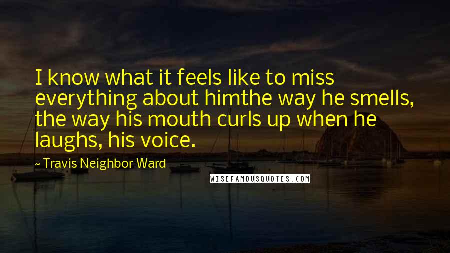 Travis Neighbor Ward quotes: I know what it feels like to miss everything about himthe way he smells, the way his mouth curls up when he laughs, his voice. Travis Neighbor Ward quotes: I know what it feels like to miss everything about himthe way he smells, the way his mouth curls up when he laughs, his voice.